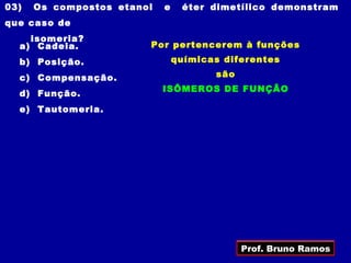 03)   Os compostos etanol   e    éter dimetílico demonstram
que caso de
    isomeria?
  a) Cadeia.            Por pertencerem à funções
  b) Posição.                   químicas diferentes

  c) Compensação.                      são
                            ISÔMEROS DE FUNÇÃO
  d) Função.
  e) Tautomeria.




                                             Prof. Bruno Ramos
 