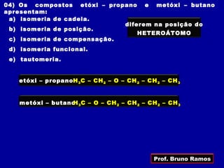 04) Os compostos etóxi – propano e metóxi – butano
apresentam:
 a) isomeria de cadeia.
                             diferem na posição do
 b) isomeria de posição.
                                 HETEROÁTOMO
 c) isomeria de compensação.
 d) isomeria funcional.
 e) tautomeria.


   etóxi – propano H 3 C – CH 2 – O – CH 2 – CH 2 – CH 3


   metóxi – butano 3 C – O – CH 2 – CH 2 – CH 2 – CH 3
                  H




                                               Prof. Bruno Ramos
 