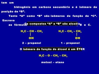 tem um
         hidrogênio em carbono secundário e é isômero de
posição de “B”.
    Tanto “A” como “B” são isômeros de função de “C”.
Escreva
    as fórmulas compostos “A” os“B” são alcoóisB e C.
             Os estruturais e e  nomes de A,

            H3C – CH – CH3            H3C – CH2 – CH2

                  OH                             OH
             2 – propanol               1 – propanol

            O isômero de função do álcool é um ÉTER

                       H3C – O – CH2 – CH3

                            metoxi – etano
 