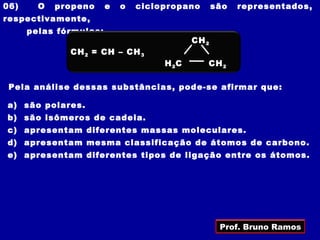 06)     O   propeno     e   o   ciclopropano       são   representados,
respectivamente,
      pelas fórmulas:
                                            CH 2
              CH 2 = CH – CH 3
                                     H 2C      CH 2

 Pela análise dessas substâncias, pode-se afirmar que:

a) são polares.
b) são isômeros de cadeia.
c) apresentam diferentes massas moleculares.
d) apresentam mesma classificação de átomos de carbono.
e) apresentam diferentes tipos de ligação entre os átomos.




                                                    Prof. Bruno Ramos
 