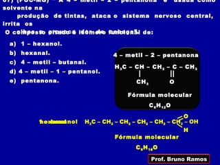 07) (PUC-MG) “ A 4 – metil – 2 – pentanona é usada como
solvente na
     produção de tintas, ataca o sistema nervoso central,
irrita os
     olhos e provoca dor de cabeça”.
 O composto citado é isômero funcional de:

 a) 1 – hexanol.
 b) hexanal.                     4 – metil – 2 – pentanona
 c) 4 – metil – butanal.
                                  H 3 C – CH – CH 2 – C – CH 3
 d) 4 – metil – 1 – pentanol.
 e) pentanona.                           CH 3            O

                                      Fórmula molecular
                                                C 6 H 12 O

                                                         O
          1 – hexanol
          hexanal                                            =
                        H3C – CH2 – CH2 – CH2 – CH2 – CH2 – OH
                                                      C
                                                             H
                                  Fórmula molecular
                                         C 6 H 14 O
                                               12


                                                Prof. Bruno Ramos
 