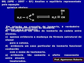 09) (UPE – 2007 – Q1) Analise o equilíbrio representado
pela equação
    química abaixo:
                                           OH
                     O
          H3 C   C                  H2 C   CH
                     H

  Em relação ao conceito de isomeria, é verdadeiro
  a) não exemplifica caso de isomeria.
  afirmar que o equilíbrio:
  b)  exemplifica um caso de isomeria de cadeia entre
  alcenos.
  c) apenas evidencia a mudança da fórmula estrutural do
  etanal
     para a cetona.
  d) evidencia um caso particular de isomeria funcional
  conhecido
     com o nome de tautomeria.
  e) evidencia    tão somente o efeito        ressonante
  entre alcoóis
                                     Prof. Agamenon Roberto
     insaturados.
 
