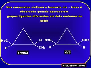 Nos compostos cíclicos a isomeria cis – trans é
           observada quando aparecerem
   grupos ligantes diferentes em dois carbonos do
                        ciclo




H 3C                   H H 3C                        CH 3

  H                    CH 3     H                    H
         TRANS                         CIS




                                      Prof. Bruno ramos
 