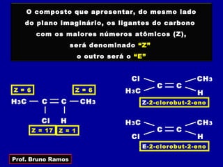 O composto que apresentar, do mesmo lado
   do plano imaginário, os ligantes do carbono
         com os maiores números atômicos (Z),
                     será denominado “Z”
                         o outro será o “E”


                                       Cl                  CH 3
                                                C    C
Z = 6                 Z = 6          H 3C                  H
H 3C      C      C       CH 3               Z-2-clorobut-2-eno


          Cl     H                   H 3C                  CH 3
        Z = 17   Z = 1                          C    C
                                       Cl                  H
                                            E-2-clorobut-2-eno

Prof. Bruno Ramos
 