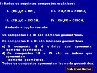 1) Dados os seguintes compostos orgânicos:

    I. (CH 3 ) 2 C = CCl 2     III. CH 3 ClC = CClCH 3


   II. (CH 3 ) 2 C = CClCH 3   IV. CH 3 FC = CClCH 3

   Assinale a opção correta:

 Os compostos I e III são isômeros geométricos.

 Os compostos II e III são isômeros geométricos .
 c) O   composto  II  é  o único  que   apresenta
   isomeria geométrica.
 d) Os compostos III e IV são os únicos que
   apresentam
    isomeria geométrica.
 Todos os compostos apresentam isomeria geométrica.

                                         Prof. Bruno Ramos
 