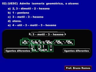 02) (UESC) Admite isomeria geométrica, o alceno:
   a) 2, 3 – dimetil – 2 – hexeno
   b) 1 – penteno
   c) 3 – metil – 3 – hexeno
   d) eteno.
   e) 4 – etil – 3 – metil – 3 – hexeno


                  2, 3 – dimetil 3 2 hexeno
                         metilpenteno
                           1 – – – – – hexeno

                H – C = C – CH – CH2 – CH3
               H3C – C = – C = 2 2 – CH2 – CH3
                     CH2 C – CHC

                     H    H CH
           diferentes CH3 CH3 3 H
    ligantes iguais
  ligantes iguais                          ligantes diferentes




                                            Prof. Bruno Ramos
 