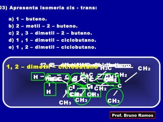 03) Apresenta isomeria cis - trans:

   a) 1 – buteno.
   b) 2 – metil – 2 – buteno.
   c) 2 , 3 – dimetil – 2 – buteno.
   d) 1 , 1 – dimetil – ciclobutano.
   e) 1 , 2 – dimetil – ciclobutano.



  1, 2 – dimetil2–––dimetil ––ciclobutano
            1, 13 –ciclobutano buteno
             2,     metilbuteno – buteno
                     dimetil2 –2
                      1 – –
                                 H 2C            C H2
           H HHCC C C CHC
              CH3 C        H2 C
                              2   CH3 H 2
                                      C
                                      3
                3 3      H
                         C    C   H
                                  CH 3
                                  CH
                       C     C C H2     C
              H      HCH 3 CH 3
                        CH 3 H
                    CH 3 CH 3       CH 3

                                       Prof. Bruno Ramos
 