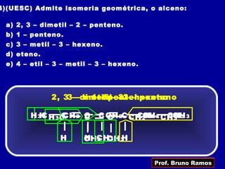 4)(UESC) Admite isomeria geométrica, o alceno:

 a) 2, 3 – dimetil – 2 – penteno.
 b) 1 – penteno.
 c) 3 – metil – 3 – hexeno.
 d) eteno.
 e) 4 – etil – 3 – metil – 3 – hexeno.




             2, 33––dimetil– –32– –hexeno
                     metil penteno
                      1 –           penteno

       H 3C H 3C 2 C
         H     CCH C      C CH 2C CH 2 2 2 CHCH 3
                            C      CHCH     CH 3
                                             3



                H     CHCH 3 3
                      H 3 CH H


                                         Prof. Bruno Ramos
 