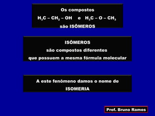 Os compostos
   H3C – CH2 – OH   e   H3C – O – CH3
            são ISÔMEROS


              ISÔMEROS
      são compostos diferentes
que possuem a mesma fórmula molecular




  A este fenômeno damos o nome de
              ISOMERIA



                                Prof. Bruno Ramos
 