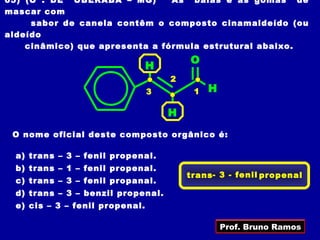 05) (U . DE UBERABA – MG)       As balas e as gomas de
mascar com
     sabor de canela contêm o composto cinamaldeído (ou
aldeído
    cinâmico) que apresenta a fórmula estrutural abaixo.
                                         O
                                 H
                                     2
                                 3        1   H

                                     H
 O nome oficial deste composto orgânico é:

  a) trans – 3 – fenil propenal.
  b) trans – 1 – fenil propenal.
                                         trans - 3 - fenil propenal
  c) trans – 3 – fenil propanal.
  d) trans – 3 – benzil propenal.
  e) cis – 3 – fenil propenal.

                                                  Prof. Bruno Ramos
 
