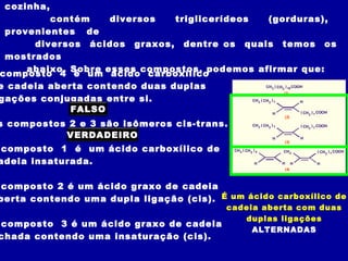 cozinha,
         contém     diversos   triglicerídeos        (gorduras),
 provenientes de
      diversos ácidos graxos, dentre os quais temos os
 mostrados
     abaixo. Sobre esses compostos, podemos afirmar que:
composto 4 é um ácido carboxílico
e cadeia aberta contendo duas duplas                CH ( CH ) COOH           3     2 16
                                                            (1)
gações conjugadas entre si.                   CH ( CH )          H     3   2 7

             FALSO                                     H         ( CH ) COOH                      2 7
                                                                                    (2)

s compostos 2 e 3 são isômeros cis-trans.                        CH 3 ( CH 2 ) 7              ( CH 2 ) 7 COOH

           VERDADEIRO                                                         H               H
                                                                                    (3)

 composto 1 é um ácido carboxílico de                CH 3 ( CH 2 ) 4               CH 2                 ( CH 2 ) 7 COOH

adeia insaturada.                                                 H                H      H             H
                                                                                    (4)



 composto 2 é um ácido graxo de cadeia
berta contendo uma dupla ligação (cis). É um ácido carboxílico de
                                           cadeia aberta com duas
                                              duplas ligações
composto      3 é um ácido graxo de cadeia
                                                ALTERNADAS
chada contendo uma insaturação (cis).
 