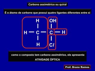 Carbono assimétrico ou quiral


É o átomo de carbono que possui quatro ligantes diferentes entre si


                        H         OH

              H         C          C        H

                        H         Cl
     como o composto tem carbono assimétrico, ele apresenta
                       ATIVIDADE ÓPTICA

                                               Prof. Bruno Ramos
 