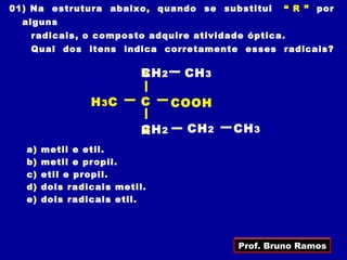 01) Na estrutura abaixo, quando se substitui    “ R ” por
  alguns
   radicais, o composto adquire atividade óptica.
   Qual dos itens indica corretamente esses radicais?

                          R 2
                          CH     CH 3

                H 3C      C     COOH

                          CH
                          R 2    CH 2   CH 3
  a)   metil e etil.
  b)   metil e propil.
  c)   etil e propil.
  d)   dois radicais metil.
  e)   dois radicais etil.




                                        Prof. Bruno Ramos
 