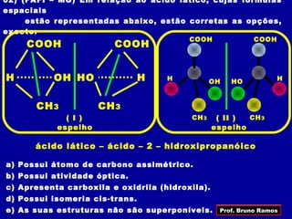 02) (FAFI – MG) Em relação ao ácido lático, cujas fórmulas
espaciais
     estão representadas abaixo, estão corretas as opções,
exceto:
                                         COOH              COOH
    COOH                COOH


H         OH HO                 H   H           OH   HO           H



      CH 3           CH 3
             ( I )                       CH 3     ( II ) CH 3
           espelho                               espelho

      ácido lático – ácido – 2 – hidroxipropanóico

a) Possui átomo de carbono assimétrico.
b) Possui atividade óptica.
c) Apresenta carboxila e oxidrila (hidroxila).
d) Possui isomeria cis-trans.
e) As suas estruturas não são superponíveis.      Prof. Bruno Ramos
 