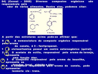 04) (Covest – 2005)    Diversos   compostos   orgânicos     são
responsáveis pelo
    odor de vários alimentos. Dentre eles, podemos citar:




A partir das estruturas acima pode-se afirmar que:
0   0   A nomenclatura do composto orgânico responsável
pelo aroma
        da canela, é 3 – fenilpropanal.
1   A cicloexilamina possui um centro estereogênico (quiral).
2   2   O acetato de octila, responsável pelo aroma da laranja,
    apresenta
         uma função éter.
3    3  O composto responsável pelo aroma da baunilha,
    apresenta as
4   4   Ofunções fenol, aldeído epelo aroma da canela, pode
          composto responsável éter.
    apresentar
        isomeria cis - trans.
 