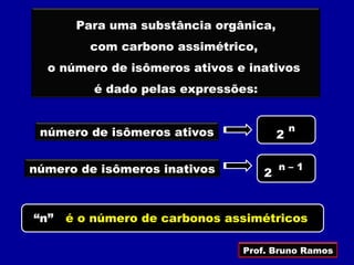 Para uma substância orgânica,
         com carbono assimétrico,
  o número de isômeros ativos e inativos
          é dado pelas expressões:


 número de isômeros ativos                   n
                                         2

número de isômeros inativos              n–1
                                     2


“n”   é o número de carbonos assimétricos

                               Prof. Bruno Ramos
 