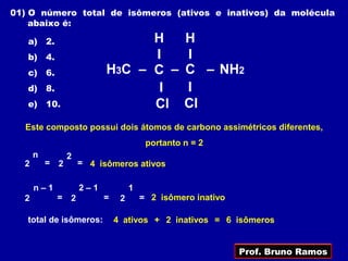 01) O número total de isômeros (ativos e inativos) da molécula
    abaixo é:

   a) 2.                        H                H
   b) 4.                        I                I
   c) 6.                  H3C – C –              C – NH2
   d) 8.                         I               I
   e) 10.                       Cl               Cl
  Este composto possui dois átomos de carbono assimétricos diferentes,
                                        portanto n = 2
      n         2
  2       = 2       = 4 isômeros ativos

      n–1           2–1            1
  2         =   2         =    2       = 2 isômero inativo

   total de isômeros:         4 ativos + 2 inativos = 6 isômeros


                                                             Prof. Bruno Ramos
 