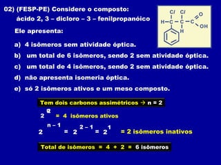 02) (FESP-PE) Considere o composto:
   ácido 2, 3 – dicloro – 3 – fenilpropanóico

   Ele apresenta:

  a) 4 isômeros sem atividade óptica.
  b) um total de 6 isômeros, sendo 2 sem atividade óptica.
  c) um total de 4 isômeros, sendo 2 sem atividade óptica.
  d) não apresenta isomeria óptica.
  e) só 2 isômeros ativos e um meso composto.

          Tem dois carbonos assimétricos  n = 2
            n
            2
          2   = 4 isômeros ativos
             n–1          2–1         1
         2          = 2         = 2       = 2 isômeros inativos

          Total de isômeros = 4 + 2 = 6 isõmeros
 