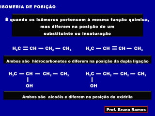 ISOMERIA DE POSIÇÃO


 É quando os isômeros pertencem à mesma função química,
                  mas diferem na posição de um
                   substituinte ou insaturação


    H2C      CH     CH2     CH3       H3 C    CH     CH        CH3

  Ambos são hidrocarbonetos e diferem na posição da dupla ligação


  H3C      CH      CH2     CH3        H2 C    CH2     CH2       CH3

           OH                           OH

          Ambos são alcoóis e diferem na posição da oxidrila


                                                Prof. Bruno Ramos
 