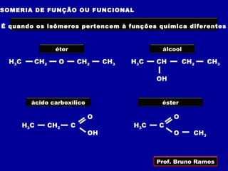 SOMERIA DE FUNÇÃO OU FUNCIONAL

É quando os isômeros pertencem à funções química diferentes



                 éter                           álcool

 H3 C     CH2     O         CH2    CH3   H3C   CH       CH2     CH3

                                               OH


          ácido carboxílico                     éster

                              O                     O
        H3C     CH2     C                H3C   C
                              OH                    O     CH3



                                               Prof. Bruno Ramos
 