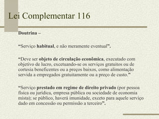 Lei Complementar 116 Doutrina –  “ Serviço  habitual , e não meramente eventual ”. “ Deve ser  objeto de circulação econômica , executado com objetivo de lucro, excetuando-se os serviços gratuitos ou de cortesia beneficentes ou a preços baixos, como alimentação servida a empregados gratuitamente ou a preço de custo. ” “ Serviço  prestado em regime de direito privado  (por pessoa física ou jurídica, empresa pública ou sociedade de economia mista); se público, haverá imunidade, exceto para aquele serviço dado em concessão ou permissão a terceiro ”. 