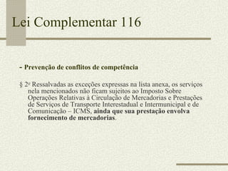 Lei Complementar 116 -  Prevenção de conflitos de competência § 2 o  Ressalvadas as exceções expressas na lista anexa, os serviços nela mencionados não ficam sujeitos ao Imposto Sobre Operações Relativas à Circulação de Mercadorias e Prestações de Serviços de Transporte Interestadual e Intermunicipal e de Comunicação – ICMS,  ainda que sua prestação envolva fornecimento de mercadorias . 