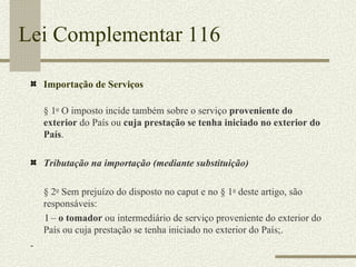 Lei Complementar 116 Importação de Serviços § 1 o  O imposto incide também sobre o serviço  proveniente do exterior  do País ou  cuja prestação se tenha iniciado no exterior do País . Tributação na importação (mediante substituição) § 2 o  Sem prejuízo do disposto no caput e no § 1 o  deste artigo, são responsáveis:        I –  o tomador  ou intermediário de serviço proveniente do exterior do País ou cuja prestação se tenha iniciado no exterior do País;. 