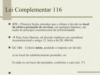 Lei Complementar 116 STJ –  Primeira Seção entendeu que o tributo é devido no  local da efetiva prestação de serviços , em qualquer hipótese, em razão do princípio constitucional da territorialidade     Para Aires Barreto, tal decisão implicou em considerar inconstitucional o artigo 12, letra a do DL 406/68. LC 116  - Critério  misto , podendo o imposto ser devido: a) no local do estabelecimento prestador, ou b) onde os serviços são prestados, conforme o caso (art. 3º). 