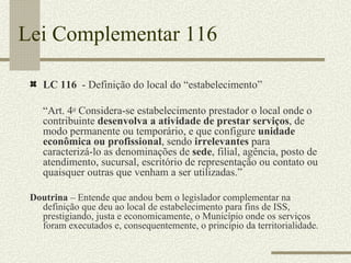 Lei Complementar 116 LC 116  - Definição do local do “estabelecimento” “ Art. 4 o  Considera-se estabelecimento prestador o local onde o contribuinte  desenvolva a atividade de prestar serviços , de modo permanente ou temporário, e que configure  unidade econômica ou profissional , sendo  irrelevantes  para caracterizá-lo as denominações de  sede , filial, agência, posto de atendimento, sucursal, escritório de representação ou contato ou quaisquer outras que venham a ser utilizadas.” Doutrina  – Entende que andou bem o legislador complementar na definição que deu ao local de estabelecimento para fins de ISS, prestigiando, justa e economicamente, o Município onde os serviços foram executados e, consequentemente, o princípio da territorialidade. 