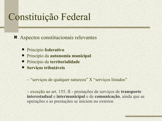 Constituição Federal Aspectos constitucionais relevantes Princípio  federativo Princípio da  autonomia municipal Princípio da  territorialidade Serviços tributáveis  – “ serviços de qualquer natureza” X “serviços listados” –  exceção ao  art. 155, II - prestações de serviços de  transporte interestadual  e  intermunicipal  e de  comunicação , ainda que as operações e as prestações se iniciem no exterior. 