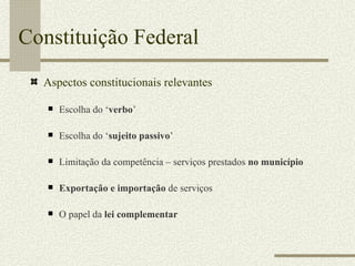 Constituição Federal Aspectos constitucionais relevantes Escolha do ‘ verbo ’ Escolha do ‘ sujeito passivo ’ Limitação da competência – serviços prestados  no município Exportação e importação  de serviços O papel da  lei complementar 
