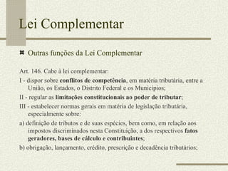 Lei Complementar Outras funções da Lei Complementar Art. 146. Cabe à lei complementar: I - dispor sobre  conflitos de competência , em matéria tributária, entre a União, os Estados, o Distrito Federal e os Municípios; II - regular as  limitações constitucionais ao poder de tributar ; III - estabelecer normas gerais em matéria de legislação tributária, especialmente sobre: a) definição de tributos e de suas espécies, bem como, em relação aos impostos discriminados nesta Constituição, a dos respectivos  fatos geradores, bases de cálculo e contribuintes ; b) obrigação, lançamento, crédito, prescrição e decadência tributários; 