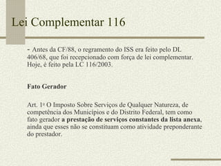 Lei Complementar 116 -  Antes da CF/88, o regramento do ISS era feito pelo DL 406/68, que foi recepcionado com força de lei complementar. Hoje, é feito pela LC 116/2003. Fato Gerador Art. 1 o  O Imposto Sobre Serviços de Qualquer Natureza, de competência dos Municípios e do Distrito Federal, tem como fato gerador  a prestação de serviços constantes da lista anexa , ainda que esses não se constituam como atividade preponderante do prestador. 