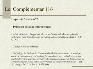 Lei Complementar 116 O que são “serviços”? - Primeira possível interpretação - - A lei tributária não poderá alterar definições de direito privado utilizadas pela Constituição na outorga de competências (art. 110 do CTN). - Código Civil não define. - O Código de Defesa do Consumidor define o conceito de serviço como sendo  qualquer atividade fornecida no mercado de consumo, mediante remuneração, inclusive de natureza bancária, financeira, de crédito e securitária, salvo decorrentes de caráter trabalhista”  ( art. 3º, parágrafo 2º, da Lei n. 8.078/90). 