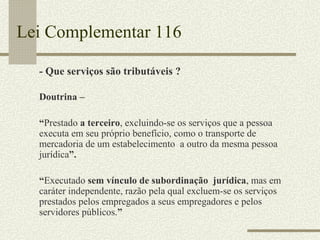 Lei Complementar 116 - Que serviços são tributáveis ? Doutrina –  “ Prestado  a terceiro , excluindo-se os serviços que a pessoa executa em seu próprio benefício, como o transporte de mercadoria de um estabelecimento  a outro da mesma pessoa jurídica ”. “ Executado  sem vínculo de subordinação  jurídica , mas em caráter independente, razão pela qual excluem-se os serviços prestados pelos empregados a seus empregadores e pelos servidores públicos. ” 