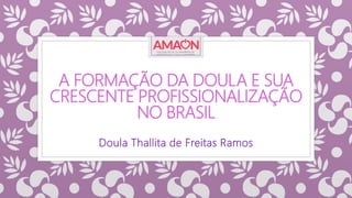 A FORMAÇÃO DA DOULA E SUA
CRESCENTE PROFISSIONALIZAÇÃO
NO BRASIL
Doula Thallita de Freitas Ramos
 
