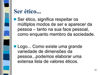 Ser ético... Ser ético, significa respeitar os múltiplos modos de ser e aparecer da pessoa – tanto na sua face pessoal, como enquanto membro da sociedade. Logo... Como existe uma grande variedade de dimensões da pessoa...podemos elaborar uma extensa lista de valores éticos. 