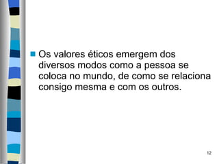 Os valores éticos emergem dos diversos modos como a pessoa se coloca no mundo, de como se relaciona consigo mesma e com os outros.  