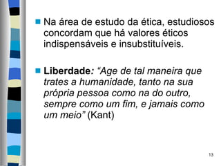 Na área de estudo da ética, estudiosos concordam que há valores éticos indispensáveis e insubstituíveis. Liberdade :  “Age de tal maneira que trates a humanidade, tanto na sua própria pessoa como na do outro, sempre como um fim, e jamais como um meio”  (Kant) 