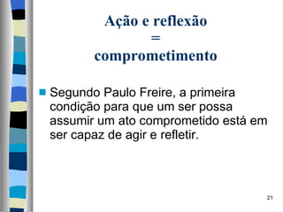 Ação e reflexão  =  comprometimento Segundo Paulo Freire, a primeira condição para que um ser possa assumir um ato comprometido está em ser capaz de agir e refletir. 