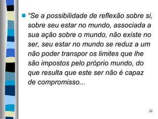 “ Se a possibilidade de reflexão sobre si, sobre seu estar no mundo, associada a sua ação sobre o mundo, não existe no ser, seu estar no mundo se reduz a um não poder transpor os limites que lhe são impostos pelo próprio mundo, do que resulta que este ser não é capaz de compromisso... 