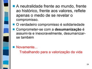 A neutralidade frente ao mundo, frente ao histórico, frente aos valores, reflete apenas o medo de se revelar o  compromisso. O verdadeiro compromisso é solidariedade Comprometer-se com a  desumanização  é assumi-la e inexoravelmente, desumanizar-se também Novamente... Trabalhando para a valorização da vida 