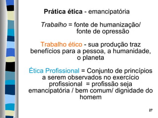 Prática ética  - emancipatória  Trabalho  = fonte de humanização/   fonte de opressão  Trabalho ético  - sua produção traz benefícios para a pessoa, a humanidade, o planeta Ética Profissional  = Conjunto de princípios a serem observados no exercício profissional  = profissão seja emancipatória / bem comum/ dignidade do homem 