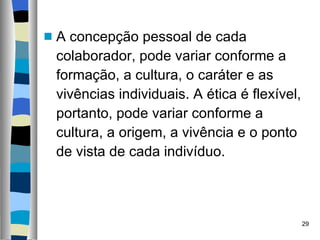 A concepção pessoal de cada colaborador, pode variar conforme a formação, a cultura, o caráter e as vivências individuais. A ética é flexível, portanto, pode variar conforme a cultura, a origem, a vivência e o ponto de vista de cada indivíduo.  