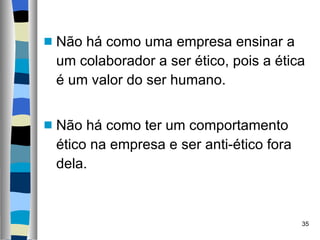Não há como uma empresa ensinar a um colaborador a ser ético, pois a ética é um valor do ser humano. Não há como ter um comportamento ético na empresa e ser anti-ético fora dela. 