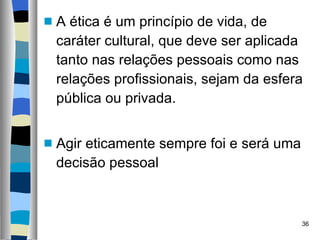 A ética é um princípio de vida, de caráter cultural, que deve ser aplicada tanto nas relações pessoais como nas relações profissionais, sejam da esfera pública ou privada.  Agir eticamente sempre foi e será uma decisão pessoal  