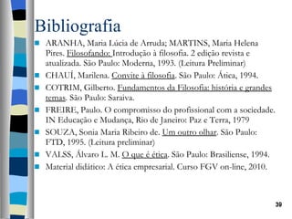 Bibliografia ARANHA, Maria Lúcia de Arruda; MARTINS, Maria Helena Pires.  Filosofando:  Introdução à filosofia. 2 edição revista e atualizada. São Paulo: Moderna, 1993. (Leitura Preliminar) CHAUÍ, Marilena.  Convite à filosofia . São Paulo: Ática, 1994. COTRIM, Gilberto.  Fundamentos da Filosofia: história e grandes temas .  São Paulo: Saraiva. FREIRE, Paulo. O compromisso do profissional com a sociedade. IN Educação e Mudança, Rio de Janeiro: Paz e Terra, 1979 SOUZA, Sonia Maria Ribeiro de.  Um outro olhar . São Paulo: FTD, 1995. (Leitura preliminar) VALSS, Álvaro L. M.  O que é ética . São Paulo: Brasiliense, 1994. Material didático: A ética empresarial. Curso FGV on-line, 2010. 