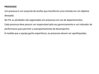 PROCESSOS
Um processo é um conjunto de tarefas que transforma uma entrada em um objetivo
desejado.
Na ITIL as atividades são organizadas em processos em vez de departamentos.
Cada processo deve possuir um responsável pelo seu gerenciamento e um indicador de
performance para permitir o acompanhamento do desempenho.
À medida que a equipe ganha experiência, os processos devem ser aperfeiçoados.
 