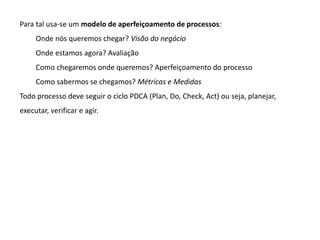 Para tal usa-se um modelo de aperfeiçoamento de processos:
Onde nós queremos chegar? Visão do negócio
Onde estamos agora? Avaliação
Como chegaremos onde queremos? Aperfeiçoamento do processo
Como sabermos se chegamos? Métricas e Medidas
Todo processo deve seguir o ciclo PDCA (Plan, Do, Check, Act) ou seja, planejar,
executar, verificar e agir.
 