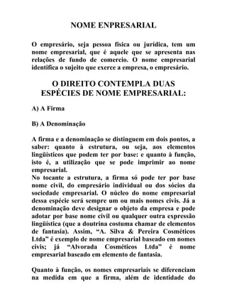 NOME ENPRESARIAL
O empresário, seja pessoa física ou jurídica, tem um
nome empresarial, que é aquele que se apresenta nas
relações de fundo de comercio. O nome empresarial
identifica o sujeito que exerce a empresa, o empresário.
O DIREITO CONTEMPLA DUAS
ESPÉCIES DE NOME EMPRESARIAL:
A) A Firma
B) A Denominação
A firma e a denominação se distinguem em dois pontos, a
saber: quanto à estrutura, ou seja, aos elementos
lingüísticos que podem ter por base: e quanto à função,
isto é, a utilização que se pode imprimir ao nome
empresarial.
No tocante a estrutura, a firma só pode ter por base
nome civil, do empresário individual ou dos sócios da
sociedade empresarial. O núcleo do nome empresarial
dessa espécie será sempre um ou mais nomes civis. Já a
denominação deve designar o objeto da empresa e pode
adotar por base nome civil ou qualquer outra expressão
lingüística (que a doutrina costuma chamar de elementos
de fantasia). Assim, “A. Silva & Pereira Cosméticos
Ltda” é exemplo de nome empresarial baseado em nomes
civis; já “Alvorada Cosméticos Ltda” é nome
empresarial baseado em elemento de fantasia.
Quanto à função, os nomes empresariais se diferenciam
na medida em que a firma, além de identidade do
 